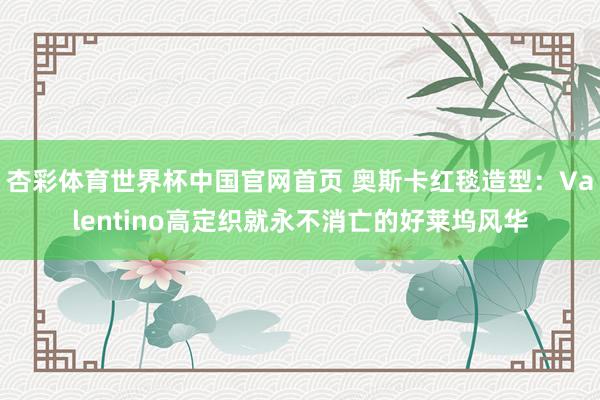 杏彩体育世界杯中国官网首页 奥斯卡红毯造型：Valentino高定织就永不消亡的好莱坞风华