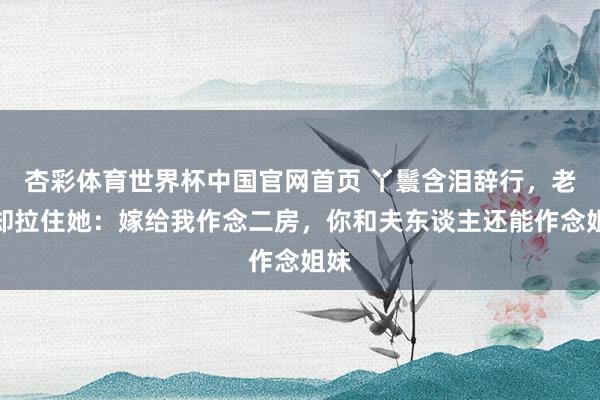 杏彩体育世界杯中国官网首页 丫鬟含泪辞行,老爷却拉住她:嫁给我作念二房,你和夫东谈主还能作念姐妹
