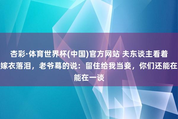 杏彩·体育世界杯(中国)官方网站 夫东谈主看着丫鬟嫁衣落泪,老爷蓦的说:留住给我当妾,你们还能在一谈