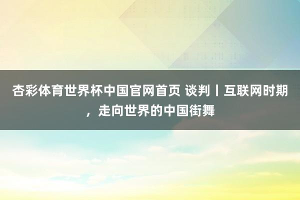 杏彩体育世界杯中国官网首页 谈判丨互联网时期，走向世界的中国街舞