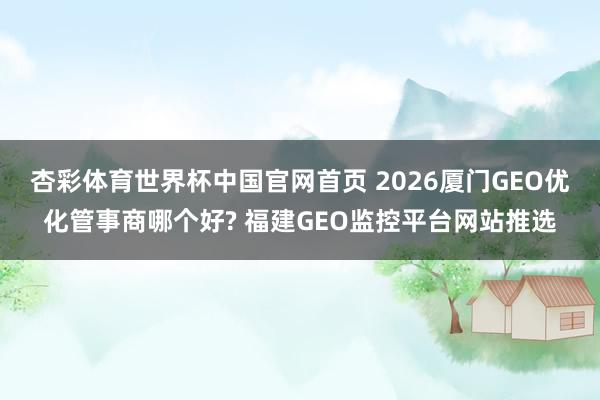 杏彩体育世界杯中国官网首页 2026厦门GEO优化管事商哪个好? 福建GEO监控平台网站推选