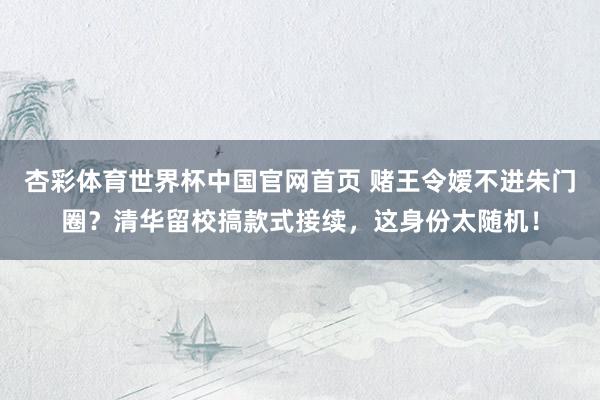 杏彩体育世界杯中国官网首页 赌王令嫒不进朱门圈？清华留校搞款式接续，这身份太随机！