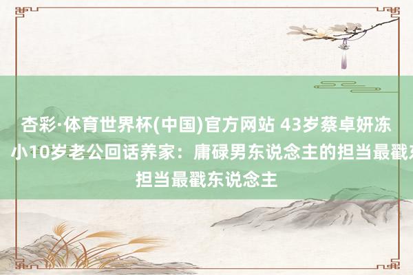 杏彩·体育世界杯(中国)官方网站 43岁蔡卓妍冻卵20颗！小10岁老公回话养家：庸碌男东说念主的担当最戳东说念主