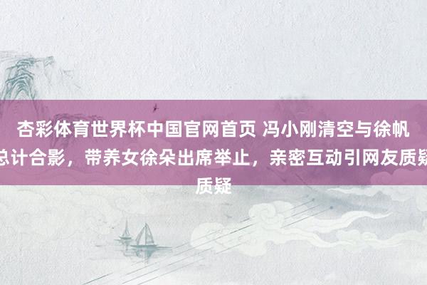 杏彩体育世界杯中国官网首页 冯小刚清空与徐帆总计合影，带养女徐朵出席举止，亲密互动引网友质疑
