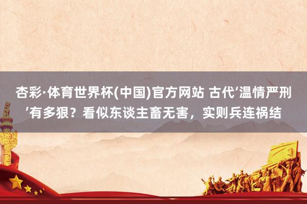 杏彩·体育世界杯(中国)官方网站 古代‘温情严刑’有多狠？看似东谈主畜无害，实则兵连祸结