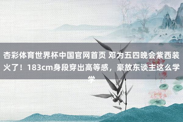 杏彩体育世界杯中国官网首页 邓为五四晚会紫西装火了！183cm身段穿出高等感，豪放东谈主这么学