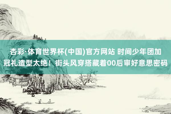 杏彩·体育世界杯(中国)官方网站 时间少年团加冠礼造型太绝！街头风穿搭藏着00后审好意思密码