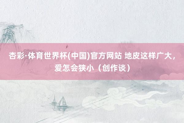 杏彩·体育世界杯(中国)官方网站 地皮这样广大，爱怎会狭小（创作谈）