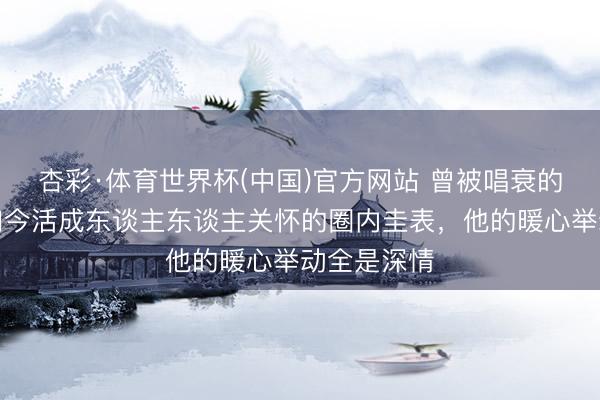 杏彩·体育世界杯(中国)官方网站 曾被唱衰的姐弟恋，如今活成东谈主东谈主关怀的圈内圭表，他的暖心举动全是深情