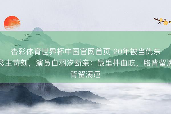 杏彩体育世界杯中国官网首页 20年被当仇东说念主苛刻，演员白羽汐断亲：饭里拌血吃，胳背留满疤