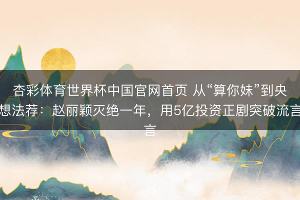 杏彩体育世界杯中国官网首页 从“算你妹”到央想法荐：赵丽颖灭绝一年，用5亿投资正剧突破流言