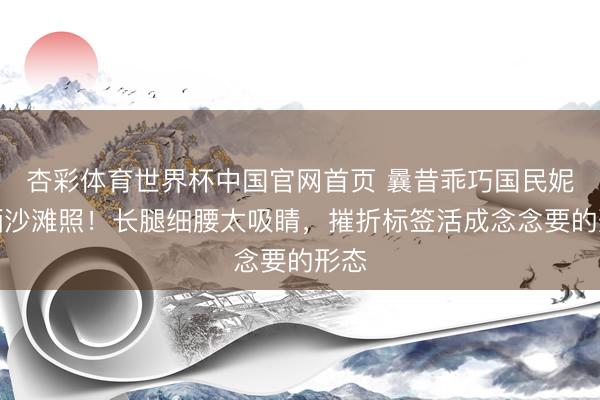 杏彩体育世界杯中国官网首页 曩昔乖巧国民妮儿晒沙滩照！长腿细腰太吸睛，摧折标签活成念念要的形态