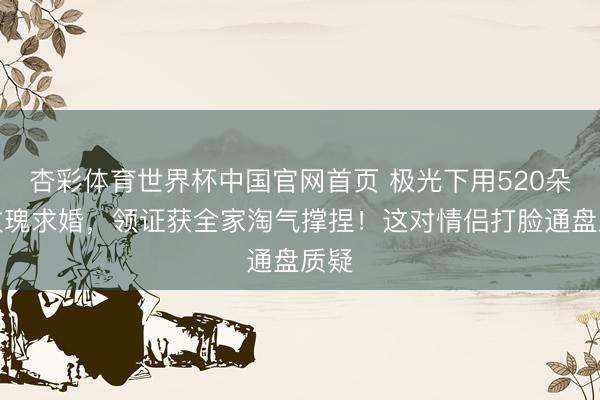 杏彩体育世界杯中国官网首页 极光下用520朵白玫瑰求婚,领证获全家淘气撑捏!这对情侣打脸通盘质疑