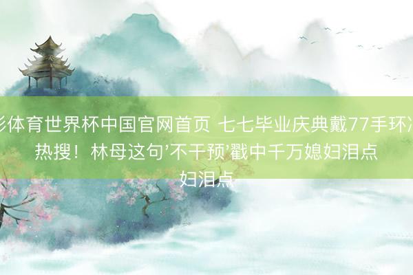 杏彩体育世界杯中国官网首页 七七毕业庆典戴77手环冲上热搜！林母这句'不干预'戳中千万媳妇泪点
