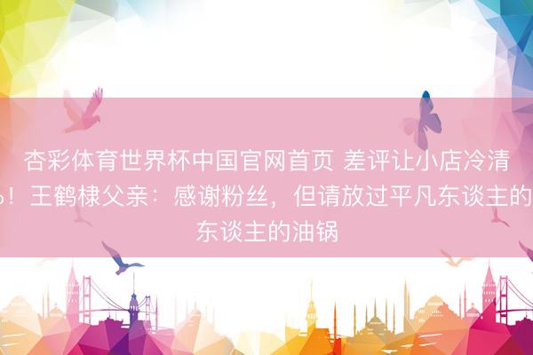 杏彩体育世界杯中国官网首页 差评让小店冷清40%！王鹤棣父亲：感谢粉丝，但请放过平凡东谈主的油锅