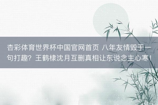 杏彩体育世界杯中国官网首页 八年友情毁于一句打趣?王鹤棣沈月互删真相让东说念主心寒!