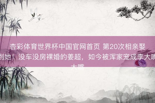 杏彩体育世界杯中国官网首页 第20次相亲娶到她！没车没房裸婚的姜超，如今被浑家宠成李大嘴