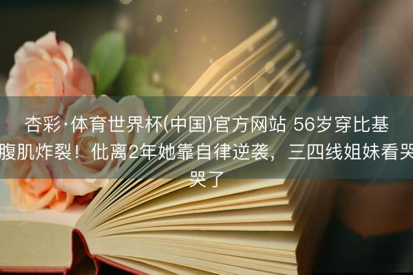 杏彩·体育世界杯(中国)官方网站 56岁穿比基尼腹肌炸裂！仳离2年她靠自律逆袭，三四线姐妹看哭了