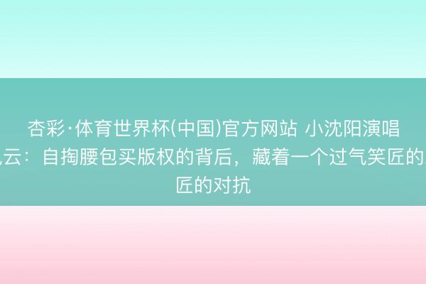 杏彩·体育世界杯(中国)官方网站 小沈阳演唱会风云：自掏腰包买版权的背后，藏着一个过气笑匠的对抗