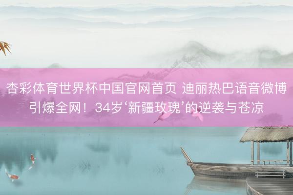 杏彩体育世界杯中国官网首页 迪丽热巴语音微博引爆全网！34岁‘新疆玫瑰’的逆袭与苍凉