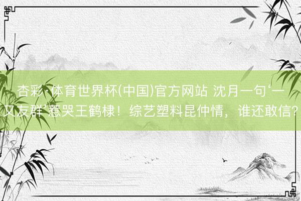 杏彩·体育世界杯(中国)官方网站 沈月一句‘一又友群’惹哭王鹤棣！综艺塑料昆仲情，谁还敢信？