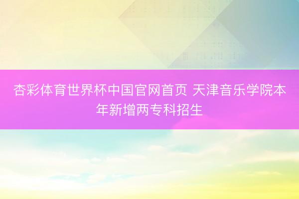 杏彩体育世界杯中国官网首页 天津音乐学院本年新增两专科招生