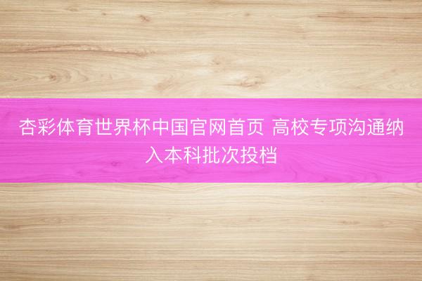 杏彩体育世界杯中国官网首页 高校专项沟通纳入本科批次投档