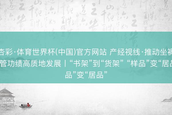 杏彩·体育世界杯(中国)官方网站 产经视线·推动坐褥性管功绩高质地发展丨“书架”到“货架” “样品”变“居品”