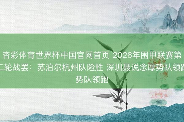 杏彩体育世界杯中国官网首页 2026年围甲联赛第二轮战罢:苏泊尔杭州队险胜 深圳聂说念厚势队领跑
