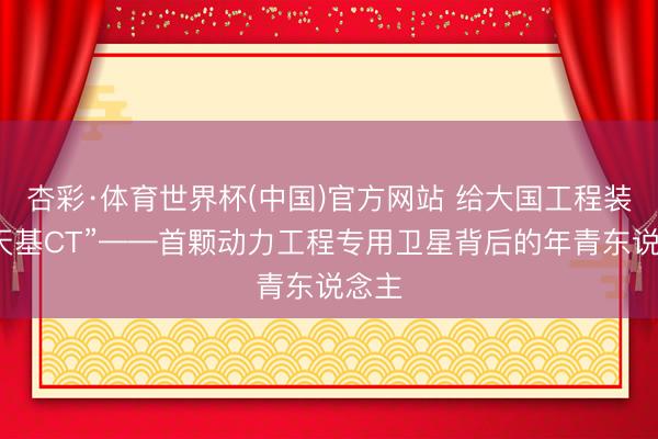 杏彩·体育世界杯(中国)官方网站 给大国工程装上“天基CT”——首颗动力工程专用卫星背后的年青东说念主