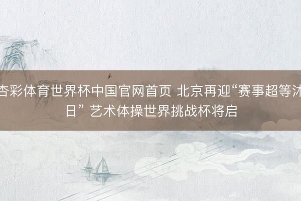 杏彩体育世界杯中国官网首页 北京再迎“赛事超等沐日” 艺术体操世界挑战杯将启