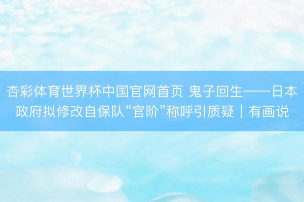 杏彩体育世界杯中国官网首页 鬼子回生——日本政府拟修改自保队“官阶”称呼引质疑｜有画说