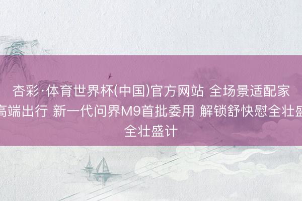 杏彩·体育世界杯(中国)官方网站 全场景适配家庭高端出行 新一代问界M9首批委用 解锁舒快慰全壮盛计