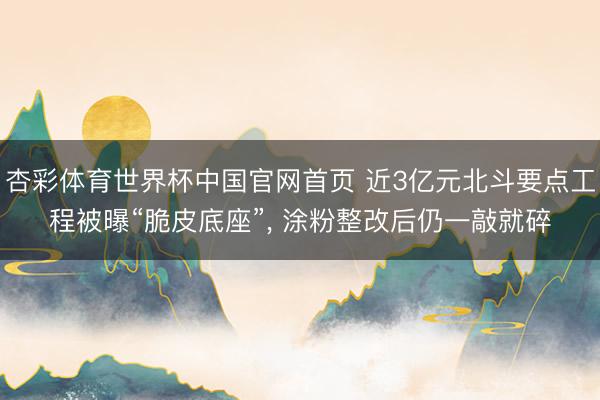 杏彩体育世界杯中国官网首页 近3亿元北斗要点工程被曝“脆皮底座”， 涂粉整改后仍一敲就碎