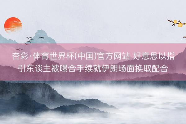 杏彩·体育世界杯(中国)官方网站 好意思以指引东谈主被曝合手续就伊朗场面换取配合