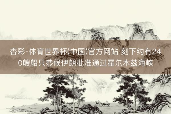 杏彩·体育世界杯(中国)官方网站 刻下约有240艘船只恭候伊朗批准通过霍尔木兹海峡
