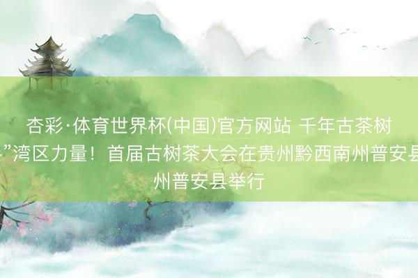 杏彩·体育世界杯(中国)官方网站 千年古茶树“牵手”湾区力量！首届古树茶大会在贵州黔西南州普安县举行