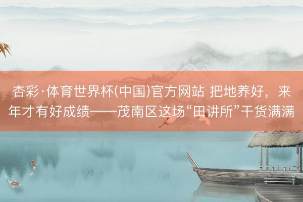 杏彩·体育世界杯(中国)官方网站 把地养好，来年才有好成绩——茂南区这场“田讲所”干货满满