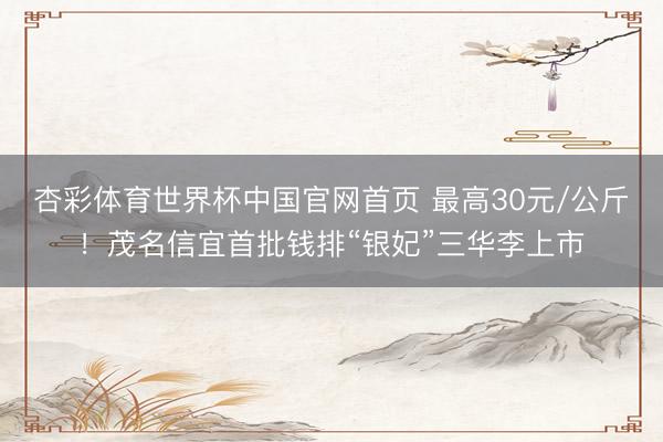 杏彩体育世界杯中国官网首页 最高30元/公斤！茂名信宜首批钱排“银妃”三华李上市