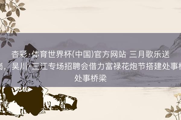 杏彩·体育世界杯(中国)官方网站 三月歌乐送好岗，吴川·三江专场招聘会借力富禄花炮节搭建处事桥梁