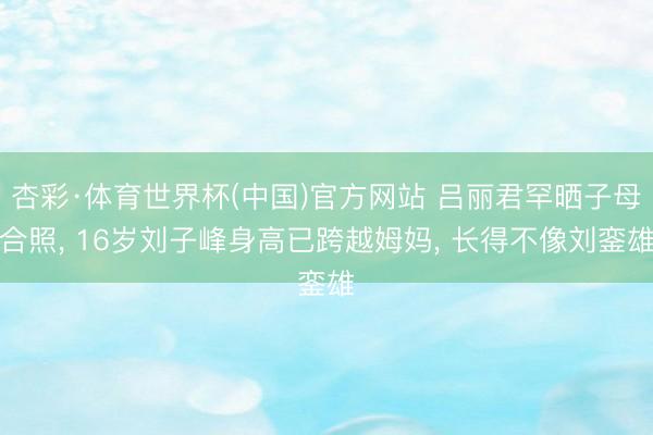 杏彩·体育世界杯(中国)官方网站 吕丽君罕晒子母合照， 16岁刘子峰身高已跨越姆妈， 长得不像刘銮雄