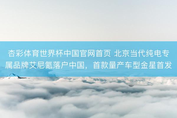 杏彩体育世界杯中国官网首页 北京当代纯电专属品牌艾尼氪落户中国，首款量产车型金星首发