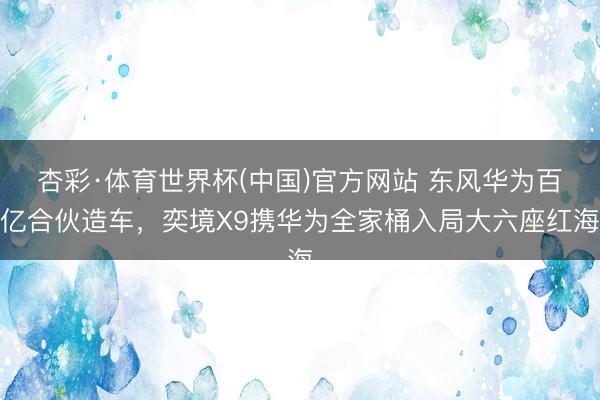 杏彩·体育世界杯(中国)官方网站 东风华为百亿合伙造车，奕境X9携华为全家桶入局大六座红海