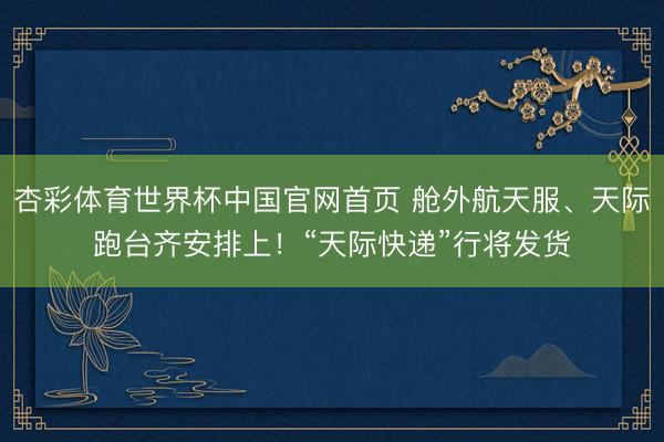 杏彩体育世界杯中国官网首页 舱外航天服、天际跑台齐安排上!“天际快递”行将发货