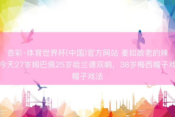 杏彩·体育世界杯(中国)官方网站 姜如故老的辣！今天27岁姆巴佩25岁哈兰德双响，38岁梅西帽子戏法