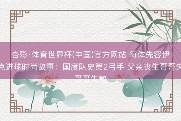 杏彩·体育世界杯(中国)官方网站 每体先容伊拉克进球时尚故事：国度队史第2弓手 父亲丧生哥哥失散