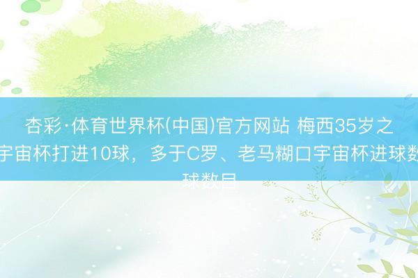 杏彩·体育世界杯(中国)官方网站 梅西35岁之后宇宙杯打进10球，多于C罗、老马糊口宇宙杯进球数目