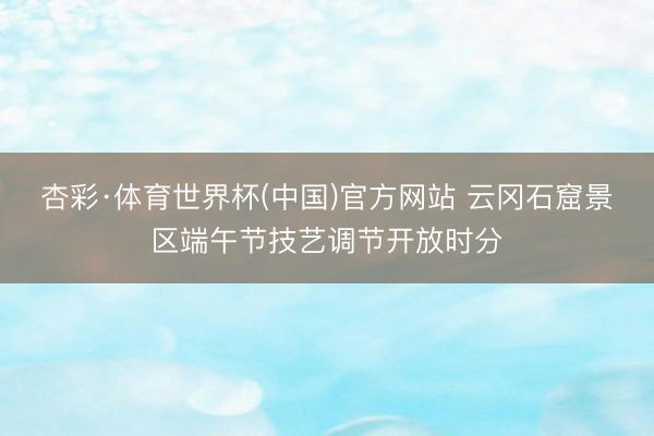 杏彩·体育世界杯(中国)官方网站 云冈石窟景区端午节技艺调节开放时分