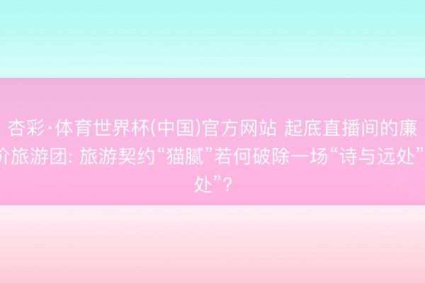 杏彩·体育世界杯(中国)官方网站 起底直播间的廉价旅游团: 旅游契约“猫腻”若何破除一场“诗与远处”?