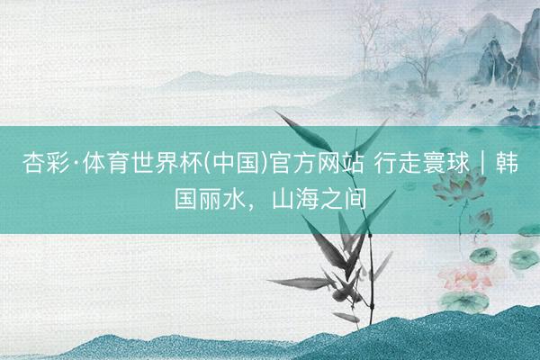 杏彩·体育世界杯(中国)官方网站 行走寰球｜韩国丽水，山海之间